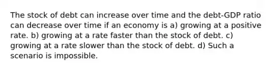 The stock of debt can increase over time and the debt-GDP ratio can decrease over time if an economy is a) growing at a positive rate. b) growing at a rate faster than the stock of debt. c) growing at a rate slower than the stock of debt. d) Such a scenario is impossible.