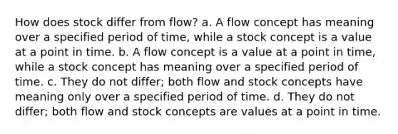 How does stock differ from flow? a. A flow concept has meaning over a specified period of time, while a stock concept is a value at a point in time. b. A flow concept is a value at a point in time, while a stock concept has meaning over a specified period of time. c. They do not differ; both flow and stock concepts have meaning only over a specified period of time. d. They do not differ; both flow and stock concepts are values at a point in time.