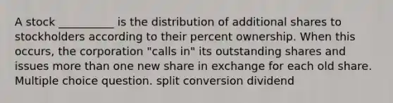 A stock __________ is the distribution of additional shares to stockholders according to their percent ownership. When this occurs, the corporation "calls in" its outstanding shares and issues more than one new share in exchange for each old share. Multiple choice question. split conversion dividend