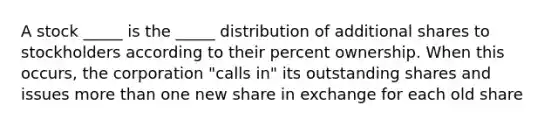 A stock _____ is the _____ distribution of additional shares to stockholders according to their percent ownership. When this occurs, the corporation "calls in" its outstanding shares and issues more than one new share in exchange for each old share