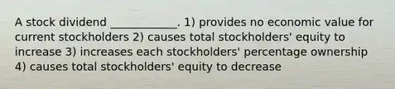 A stock dividend ____________. 1) provides no economic value for current stockholders 2) causes total stockholders' equity to increase 3) increases each stockholders' percentage ownership 4) causes total stockholders' equity to decrease