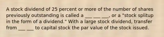 A stock dividend of 25 percent or more of the number of shares previously outstanding is called a ___ ___ ___, or a "stock splitup in the form of a dividend." With a large stock dividend, transfer from ___ ___ to capital stock the par value of the stock issued.