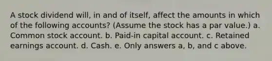 A stock dividend will, in and of itself, affect the amounts in which of the following accounts? (Assume the stock has a par value.) a. Common stock account. b. Paid-in capital account. c. Retained earnings account. d. Cash. e. Only answers a, b, and c above.