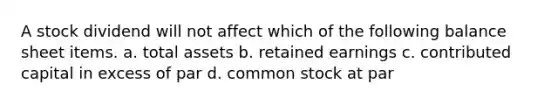 A stock dividend will not affect which of the following balance sheet items. a. total assets b. retained earnings c. contributed capital in excess of par d. common stock at par