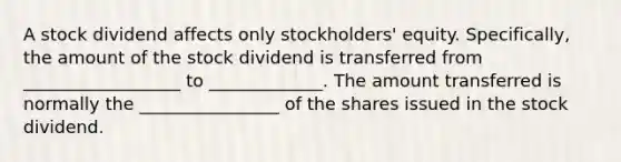 A stock dividend affects only stockholders' equity. Specifically, the amount of the stock dividend is transferred from __________________ to _____________. The amount transferred is normally the ________________ of the shares issued in the stock dividend.