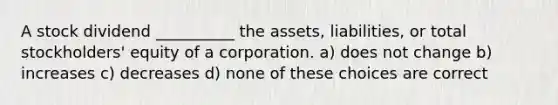 A stock dividend __________ the assets, liabilities, or total stockholders' equity of a corporation. a) does not change b) increases c) decreases d) none of these choices are correct