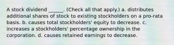 A stock dividend ______. (Check all that apply.) a. distributes additional shares of stock to existing stockholders on a pro-rata basis. b. causes total stockholders' equity to decrease. c. increases a stockholders' percentage ownership in the corporation. d. causes retained earnings to decrease.