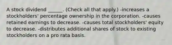 A stock dividend ______. (Check all that apply.) -increases a stockholders' percentage ownership in the corporation. -causes retained earnings to decrease. -causes total stockholders' equity to decrease. -distributes additional shares of stock to existing stockholders on a pro rata basis.