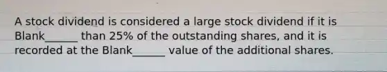 A stock dividend is considered a large stock dividend if it is Blank______ than 25% of the outstanding shares, and it is recorded at the Blank______ value of the additional shares.