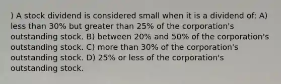 ) A stock dividend is considered small when it is a dividend of: A) less than 30% but greater than 25% of the corporation's outstanding stock. B) between 20% and 50% of the corporation's outstanding stock. C) more than 30% of the corporation's outstanding stock. D) 25% or less of the corporation's outstanding stock.