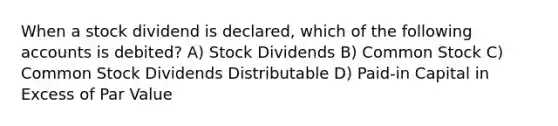 When a stock dividend is declared, which of the following accounts is debited? A) Stock Dividends B) Common Stock C) Common Stock Dividends Distributable D) Paid-in Capital in Excess of Par Value