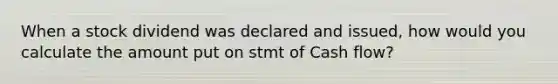 When a stock dividend was declared and issued, how would you calculate the amount put on stmt of Cash flow?