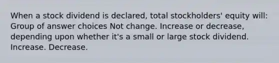 When a stock dividend is declared, total stockholders' equity will: Group of answer choices Not change. Increase or decrease, depending upon whether it's a small or large stock dividend. Increase. Decrease.