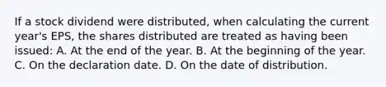 If a stock dividend were distributed, when calculating the current year's EPS, the shares distributed are treated as having been issued: A. At the end of the year. B. At the beginning of the year. C. On the declaration date. D. On the date of distribution.