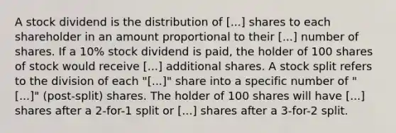 A stock dividend is the distribution of [...] shares to each shareholder in an amount proportional to their [...] number of shares. If a 10% stock dividend is paid, the holder of 100 shares of stock would receive [...] additional shares. A stock split refers to the division of each "[...]" share into a specific number of "[...]" (post-split) shares. The holder of 100 shares will have [...] shares after a 2-for-1 split or [...] shares after a 3-for-2 split.