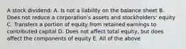 A stock dividend: A. Is not a liability on the balance sheet B. Does not reduce a corporation's assets and stockholders' equity C. Transfers a portion of equity from retained earnings to contributed capital D. Does not affect total equity, but does affect the components of equity E. All of the above