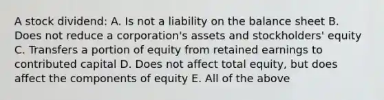 A stock dividend: A. Is not a liability on the balance sheet B. Does not reduce a corporation's assets and stockholders' equity C. Transfers a portion of equity from retained earnings to contributed capital D. Does not affect total equity, but does affect the components of equity E. All of the above