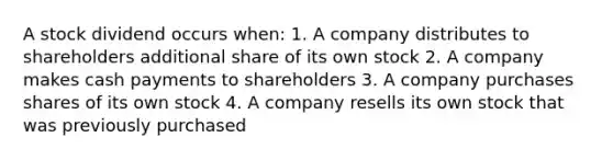 A stock dividend occurs when: 1. A company distributes to shareholders additional share of its own stock 2. A company makes cash payments to shareholders 3. A company purchases shares of its own stock 4. A company resells its own stock that was previously purchased