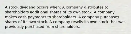 A stock dividend occurs when: A company distributes to shareholders additional shares of its own stock. A company makes cash payments to shareholders. A company purchases shares of its own stock. A company resells its own stock that was previously purchased from shareholders.