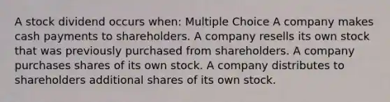 A stock dividend occurs when: Multiple Choice A company makes cash payments to shareholders. A company resells its own stock that was previously purchased from shareholders. A company purchases shares of its own stock. A company distributes to shareholders additional shares of its own stock.