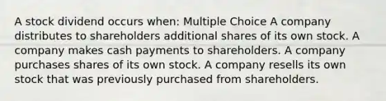 A stock dividend occurs when: Multiple Choice A company distributes to shareholders additional shares of its own stock. A company makes cash payments to shareholders. A company purchases shares of its own stock. A company resells its own stock that was previously purchased from shareholders.