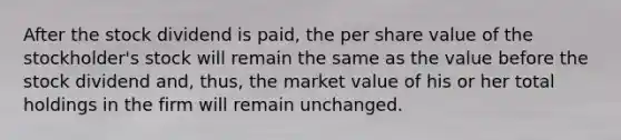 After the stock dividend is paid, the per share value of the stockholder's stock will remain the same as the value before the stock dividend and, thus, the market value of his or her total holdings in the firm will remain unchanged.