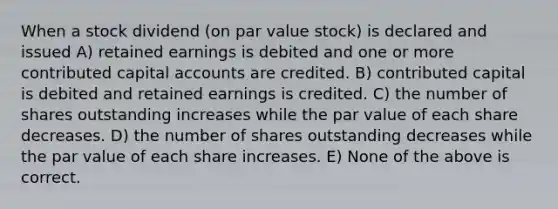 When a stock dividend (on par value stock) is declared and issued A) retained earnings is debited and one or more contributed capital accounts are credited. B) contributed capital is debited and retained earnings is credited. C) the number of shares outstanding increases while the par value of each share decreases. D) the number of shares outstanding decreases while the par value of each share increases. E) None of the above is correct.