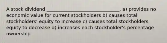 A stock dividend _______________________________. a) provides no economic value for current stockholders b) causes total stockholders' equity to increase c) causes total stockholders' equity to decrease d) increases each stockholder's percentage ownership