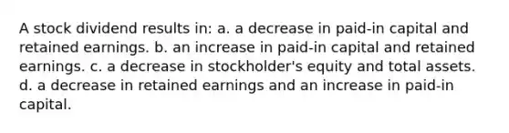 A stock dividend results in: a. a decrease in paid-in capital and retained earnings. b. an increase in paid-in capital and retained earnings. c. a decrease in stockholder's equity and total assets. d. a decrease in retained earnings and an increase in paid-in capital.