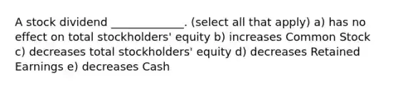 A stock dividend _____________. (select all that apply) a) has no effect on total stockholders' equity b) increases Common Stock c) decreases total stockholders' equity d) decreases Retained Earnings e) decreases Cash