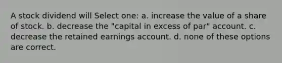 A stock dividend will Select one: a. increase the value of a share of stock. b. decrease the "capital in excess of par" account. c. decrease the retained earnings account. d. none of these options are correct.