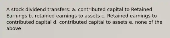 A stock dividend transfers: a. contributed capital to Retained Earnings b. retained earnings to assets c. Retained earnings to contributed capital d. contributed capital to assets e. none of the above