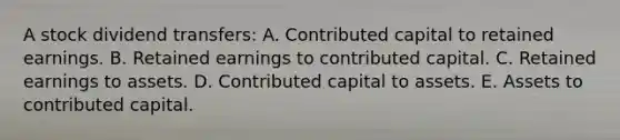 A stock dividend transfers: A. Contributed capital to retained earnings. B. Retained earnings to contributed capital. C. Retained earnings to assets. D. Contributed capital to assets. E. Assets to contributed capital.