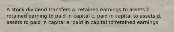 A stock dividend transfers a. retained earnings to assets b. retained earning to paid in capital c. paid in capital to assets d. assets to paid in capital e. paid in capital to retained earnings