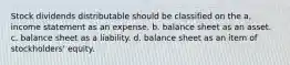 Stock dividends distributable should be classified on the a. income statement as an expense. b. balance sheet as an asset. c. balance sheet as a liability. d. balance sheet as an item of stockholders' equity.