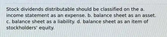 Stock dividends distributable should be classified on the a. income statement as an expense. b. balance sheet as an asset. c. balance sheet as a liability. d. balance sheet as an item of stockholders' equity.