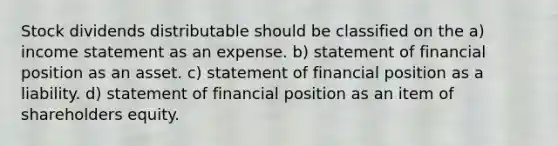 Stock dividends distributable should be classified on the a) income statement as an expense. b) statement of financial position as an asset. c) statement of financial position as a liability. d) statement of financial position as an item of shareholders equity.