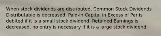 When stock dividends are distributed, Common Stock Dividends Distributable is decreased. Paid-in Capital in Excess of Par is debited if it is a small stock dividend. Retained Earnings is decreased. no entry is necessary if it is a large stock dividend.