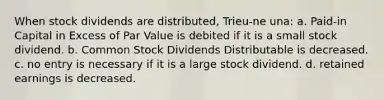 When stock dividends are distributed, Trieu-ne una: a. Paid-in Capital in Excess of Par Value is debited if it is a small stock dividend. b. Common Stock Dividends Distributable is decreased. c. no entry is necessary if it is a large stock dividend. d. retained earnings is decreased.