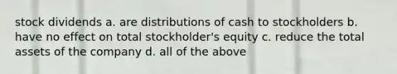 stock dividends a. are distributions of cash to stockholders b. have no effect on total stockholder's equity c. reduce the total assets of the company d. all of the above