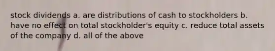 stock dividends a. are distributions of cash to stockholders b. have no effect on total stockholder's equity c. reduce total assets of the company d. all of the above