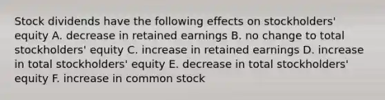 Stock dividends have the following effects on stockholders' equity A. decrease in retained earnings B. no change to total stockholders' equity C. increase in retained earnings D. increase in total stockholders' equity E. decrease in total stockholders' equity F. increase in common stock