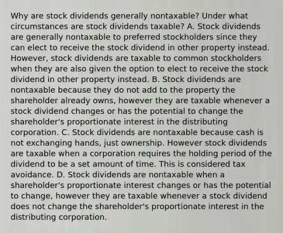 Why are stock dividends generally​ nontaxable? Under what circumstances are stock dividends​ taxable? A. Stock dividends are generally nontaxable to preferred stockholders since they can elect to receive the stock dividend in other property instead.​ However, stock dividends are taxable to common stockholders when they are also given the option to elect to receive the stock dividend in other property instead. B. Stock dividends are nontaxable because they do not add to the property the shareholder already​ owns, however they are taxable whenever a stock dividend changes or has the potential to change the​ shareholder's proportionate interest in the distributing corporation. C. Stock dividends are nontaxable because cash is not exchanging​ hands, just ownership. However stock dividends are taxable when a corporation requires the holding period of the dividend to be a set amount of time. This is considered tax avoidance. D. Stock dividends are nontaxable when a​ shareholder's proportionate interest changes or has the potential to​ change, however they are taxable whenever a stock dividend does not change the​ shareholder's proportionate interest in the distributing corporation.