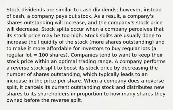 Stock dividends are similar to cash dividends; however, instead of cash, a company pays out stock. As a result, a company's shares outstanding will increase, and the company's stock price will decrease. Stock splits occur when a company perceives that its stock price may be too high. Stock splits are usually done to increase the liquidity of the stock (more shares outstanding) and to make it more affordable for investors to buy regular lots (a regular lot = 100 shares). Companies tend to want to keep their stock price within an optimal trading range. A company performs a reverse stock split to boost its stock price by decreasing the number of shares outstanding, which typically leads to an increase in the price per share. When a company does a reverse split, it cancels its current outstanding stock and distributes new shares to its shareholders in proportion to how many shares they owned before the reverse split.