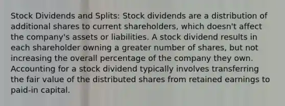 Stock Dividends and Splits: Stock dividends are a distribution of additional shares to current shareholders, which doesn't affect the company's assets or liabilities. A stock dividend results in each shareholder owning a greater number of shares, but not increasing the overall percentage of the company they own. Accounting for a stock dividend typically involves transferring the fair value of the distributed shares from retained earnings to paid-in capital.