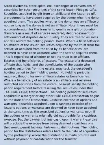 Stock dividends, stock splits, etc. Exchanges or conversions of securities for other securities of the same issuer. Pledges. Gifts. Securities acquired by gift from an affiliate of the issuer by gift are deemed to have been acquired by the donee when the donor acquired them. This applies whether the donor was an affiliate or not, so long as the donee is not an affiliate. Note: there must be no consideration for the transfer to qualify as a gift or donation. Transfers as a result of services rendered, debt repayment, or settlements of disputes do not qualify. They are treated as sales and will restart the holding period. Trusts. Where a trust settlor is an affiliate of the issuer, securities acquired by the trust from the settlor, or acquired from the trust by its beneficiaries, are deemed to have been acquired when the settlor acquired them. This is regardless of whether or not the trust is an affiliate. Estates and beneficiaries of estates. The estate of a deceased affiliate that holds, and the beneficiaries of the estate who acquire, securities from the estate, may tack the decedent's holding period to their holding period. No holding period is required, though, for non- affiliate estates or beneficiaries. Where a beneficiary of an estate is an affiliate and receives restricted securities from the estate, he must satisfy the holding period requirement before reselling the securities under Rule 144. Rule 145(a) transactions. The holding period for securities acquired in a merger or any other Rule 145(a) transaction begins on the date of the transaction. Cashless exercise of options and warrants. Securities acquired upon a cashless exercise of an issuer's options or warrants are deemed to have been acquired at the same time as the exercised options or warrants, even if the options or warrants originally did not provide for a cashless exercise. But the payment of any cash, upon a warrant exercise, will preclude the exercise from being deemed a cashless one that would permit tacking. Partnership distributions. The holding period for the distributees relates back to the date of acquisition by the partnership where the distribution is made pro rata and without payment of consideration for the transfer.