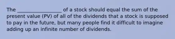 The __________________ of a stock should equal the sum of the present value (PV) of all of the dividends that a stock is supposed to pay in the future, but many people find it difficult to imagine adding up an infinite number of dividends.