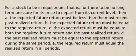 For a stock to be in equilibrium, that is, for there to be no long-term pressure for its price to depart from its current level, then a. the expected future return must be less than the most recent past realized return. b. the expected future return must be equal to the required return. c. the expected return must be equal to both the required future return and the past realized return. d. the past realized return must be equal to the expected return during the same period. e. the required return must equal the realized return in all periods.