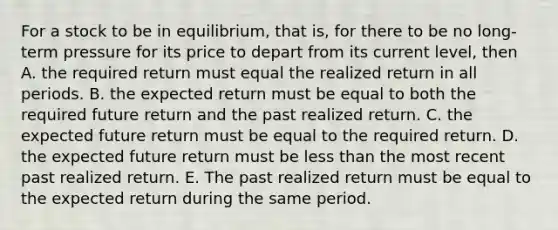 For a stock to be in equilibrium, that is, for there to be no long-term pressure for its price to depart from its current level, then A. the required return must equal the realized return in all periods. B. the expected return must be equal to both the required future return and the past realized return. C. the expected future return must be equal to the required return. D. the expected future return must be less than the most recent past realized return. E. The past realized return must be equal to the expected return during the same period.