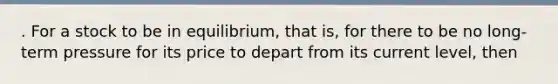 . For a stock to be in equilibrium, that is, for there to be no long-term pressure for its price to depart from its current level, then